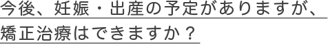 今後、妊娠・出産の予定がありますが、矯正治療はできますか？