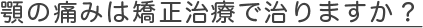 顎の痛みは矯正治療で治りますか？