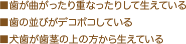 ■歯が曲がったり重なったりして生えている ■歯の並びがデコボコしている ■犬歯が歯茎の上の方から生えている