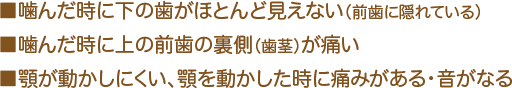 ■噛んだ時に下の歯がほとんど見えない（前歯に隠れている） ■噛んだ時に上の前歯の裏側（歯茎）が痛い ■顎が動かしにくい、顎を動かした時に痛みがある・音がなる