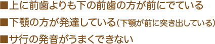 ■上に前歯よりも下の前歯の方が前にでている ■下顎の方が発達している（下顎が前に突き出している） ■サ行の発音がうまくできない