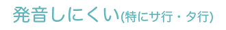 発音しにくい(特にサ行・タ行)
