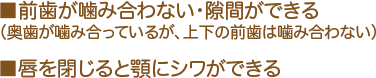 ■前歯が噛み合わない・隙間ができる（奥歯が噛み合っているが、上下の前歯は噛み合わない） ■唇を閉じると顎にシワができる