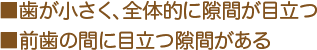 ■歯が小さく、全体的に隙間が目立つ ■前歯の間に目立つ隙間がある