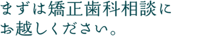 まずは矯正歯科相談にお越しください。