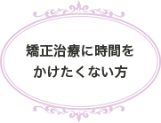 矯正治療に時間をかけたくない方