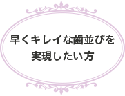 早くキレイな歯並びを実現したい方